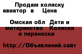 Продам коляску авиатор 3в1 › Цена ­ 8 500 - Омская обл. Дети и материнство » Коляски и переноски   